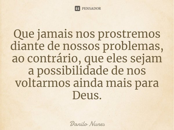 ⁠Que jamais nos prostremos diante de nossos problemas, ao contrário, que eles sejam a possibilidade de nos voltarmos ainda mais para Deus.... Frase de Danilo Nunes.