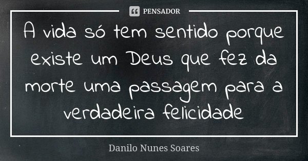 A vida só tem sentido porque existe um Deus que fez da morte uma passagem para a verdadeira felicidade... Frase de Danilo Nunes Soares.