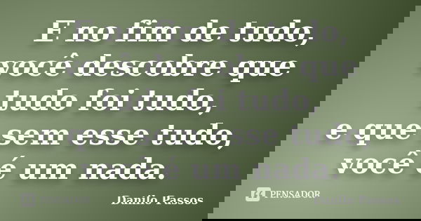 E no fim de tudo, você descobre que tudo foi tudo, e que sem esse tudo, você é um nada.... Frase de Danilo Passos.