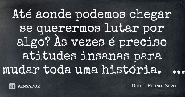 Até aonde podemos chegar se querermos lutar por algo? Às vezes é preciso atitudes insanas para mudar toda uma história.... Frase de Danilo Pereira Silva.
