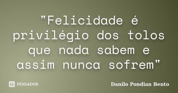 "Felicidade é privilégio dos tolos que nada sabem e assim nunca sofrem"... Frase de Danilo Pondian Bento.