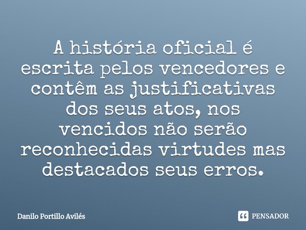 ⁠A história oficial é escrita pelos vencedores e contêm as justificativas dos seus atos, nos vencidos não serão reconhecidas virtudes mas destacados seus erros.... Frase de Danilo Portillo Aviles.
