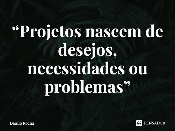 ⁠“Projetos nascem de desejos, necessidades ou problemas”... Frase de DANILO ROCHA.