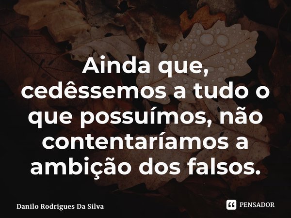 ⁠Ainda que, cedêssemos a tudo o que possuímos, não contentaríamos a ambição dos falsos.... Frase de Danilo Rodrigues Da Silva.