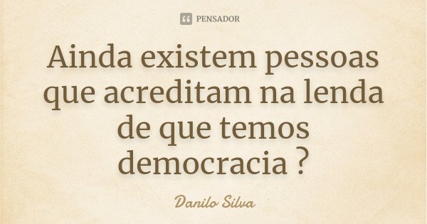 Ainda existem pessoas que acreditam na lenda de que temos democracia ?... Frase de Danilo Silva.