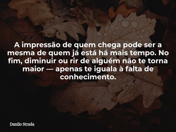 A impressão de quem chega pode ser a mesma de quem já está há mais tempo. No fim, diminuir ou rir de alguém não te torna maior — apenas te iguala à falta de con... Frase de Danilo Strada.