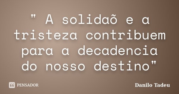 " A solidaõ e a tristeza contribuem para a decadencia do nosso destino"... Frase de Danilo Tadeu.