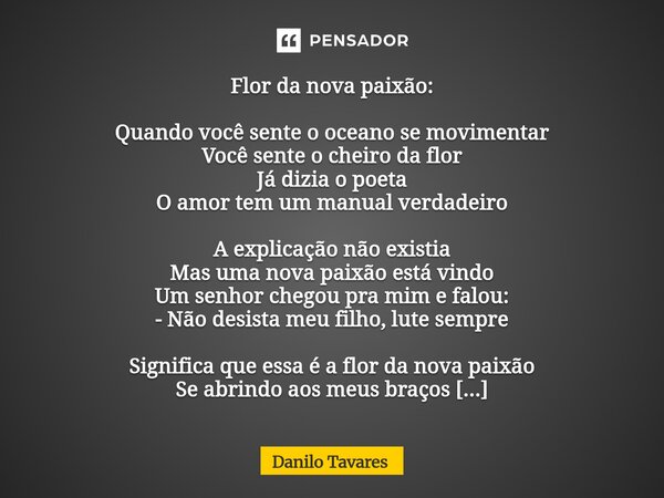 Flor da nova paixão: Quando você sente o oceano se movimentar Você sente o cheiro da flor Já dizia o poeta O amor tem um manual verdadeiro A explicação não exi... Frase de Danilo Tavares.