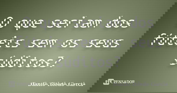 O que seriam dos fúteis sem os seus súditos?... Frase de Danilo Toledo Garcia.