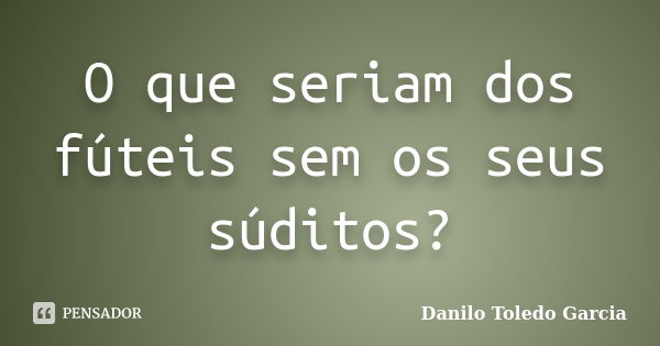 O que seriam dos fúteis sem os seus súditos?... Frase de Danilo Toledo Garcia.