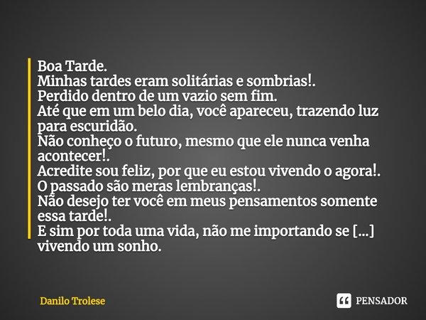 Boa Tarde.
Minhas tardes eram solitárias e sombrias!.
Perdido dentro de um vazio sem fim.
Até que em um belo dia, você apareceu, trazendo luz para escuridão.
Nã... Frase de Danilo Trolese.