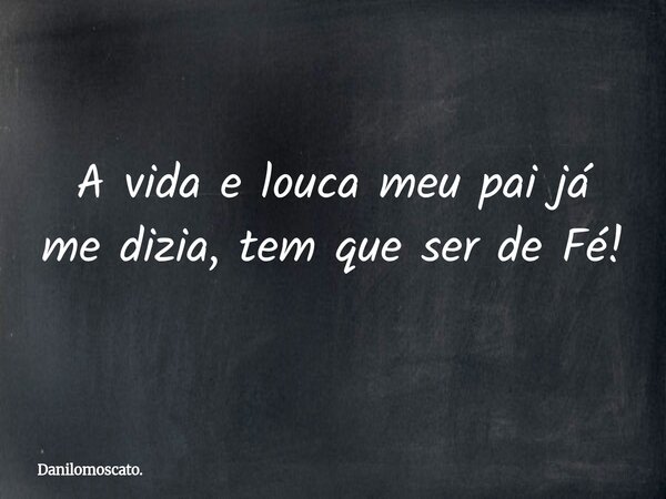 A vida e louca meu pai já me dizia, tem que ser de Fé!... Frase de Danilomoscato..