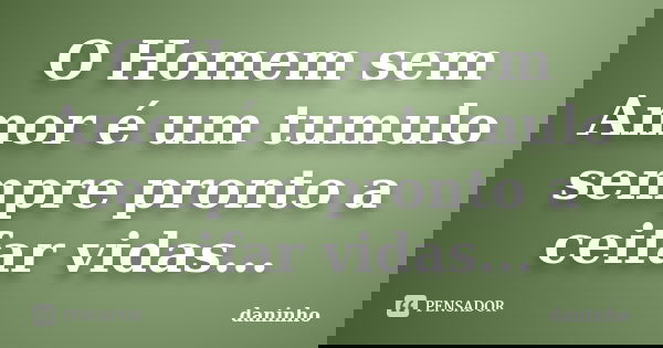 O Homem sem Amor é um tumulo sempre pronto a ceifar vidas...... Frase de daninho.