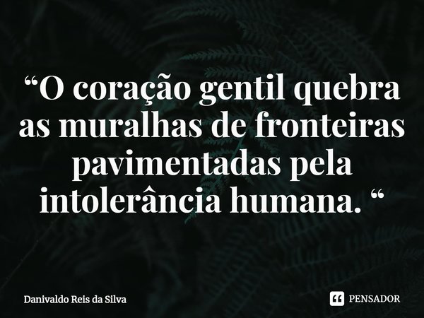 ⁠“O coração gentil quebra as muralhas de fronteiras pavimentadas pela intolerância humana. “... Frase de Danivaldo Reis da Silva.