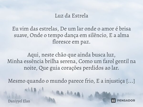 Luz da Estrela Eu vim das estrelas, De um lar onde o amor é brisa suave, Onde o tempo dança em silêncio, E a alma floresce em paz. Aqui, neste chão que ainda b... Frase de Daniyyel Elan.