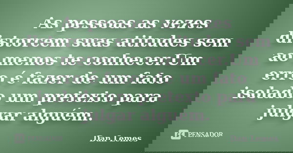 As pessoas as vezes distorcem suas atitudes sem ao menos te conhecer.Um erro é fazer de um fato isolado um pretexto para julgar alguém.... Frase de Dan Lemes.