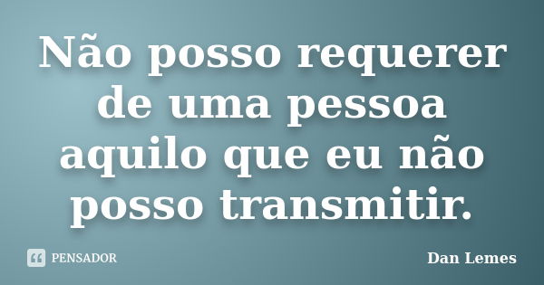 Não posso requerer de uma pessoa aquilo que eu não posso transmitir.... Frase de Dan Lemes.