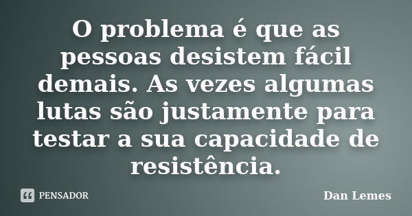 O problema é que as pessoas desistem fácil demais. As vezes algumas lutas são justamente para testar a sua capacidade de resistência.... Frase de Dan Lemes.