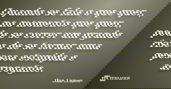 Quando se fala o que quer, no momento que quer, pode se correr um grande risco de se tornar uma pessoa estupida e arrogante.... Frase de Dan Lemes.