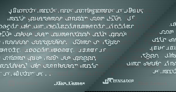 Quanto mais nos achegamos a Deus, mais queremos andar com Ele. O desejo de um relacionamento íntimo com Ele deve ser aumentado dia após dia em nossos corações. ... Frase de Dan Lemes.