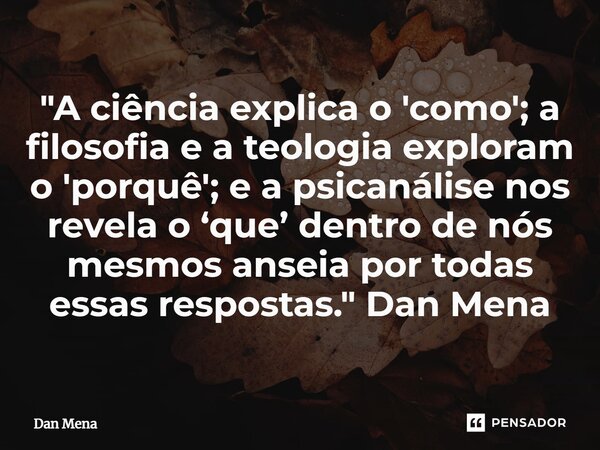 ⁠"A ciência explica o 'como'; a filosofia e a teologia exploram o 'porquê'; e a psicanálise nos revela o ‘que’ dentro de nós mesmos anseia por todas essas ... Frase de Dan Mena.