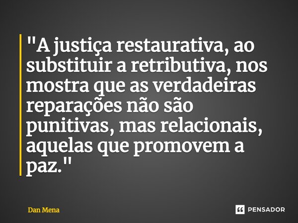 ⁠"A justiça restaurativa, ao substituir a retributiva, nos mostra que as verdadeiras reparações não são punitivas, mas relacionais, aquelas que promovem a ... Frase de Dan Mena.
