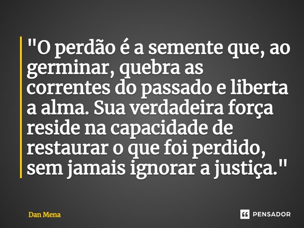 ⁠"O perdão é a semente que, ao germinar, quebra as correntes do passado e liberta a alma. Sua verdadeira força reside na capacidade de restaurar o que foi ... Frase de Dan Mena.