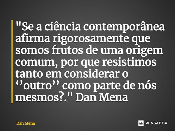 ⁠"Se a ciência contemporânea afirma rigorosamente que somos frutos de uma origem comum, por que resistimos tanto em considerar o ‘’outro’’ como parte de nó... Frase de Dan Mena.