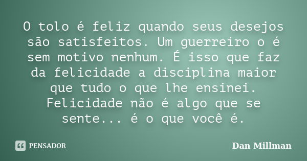 O tolo é feliz quando seus desejos são satisfeitos. Um guerreiro o é sem motivo nenhum. É isso que faz da felicidade a disciplina maior que tudo o que lhe ensin... Frase de Dan Millman.