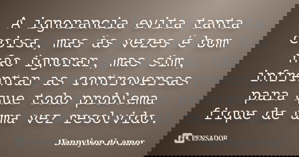 A ignorancia evita tanta coisa, mas às vezes é bom não ignorar, mas sim, infrentar as controversas para que todo problema fique de uma vez resolvido.... Frase de dannylson do amor.