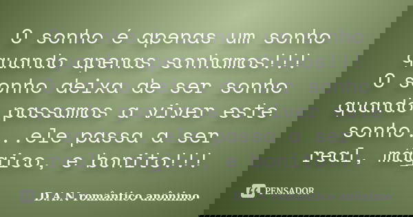 O sonho é apenas um sonho quando apenas sonhamos!!! O sonho deixa de ser sonho quando passamos a viver este sonho...ele passa a ser real, mágico, e bonito!!!... Frase de D.A.N romântico anônimo.