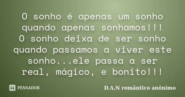 O sonho é apenas um sonho quando apenas sonhamos!!! O sonho deixa de ser sonho quando passamos a viver este sonho...ele passa a ser real, mágico, e bonito!!!... Frase de D.A.N romântico anônimo.