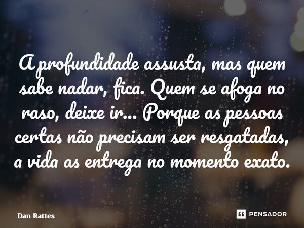 ⁠A profundidade assusta, mas quem sabe nadar, fica. Quem se afoga no raso, deixe ir... Porque as pessoas certas não precisam ser resgatadas, a vida as entrega n... Frase de Dan Rattes.