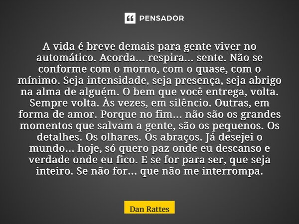 A vida é breve demais para gente viver no automático. Acorda... respira... sente. Não se conforme com o morno, com o quase, com o mínimo. Seja intensidade, sej... Frase de Dan Rattes.