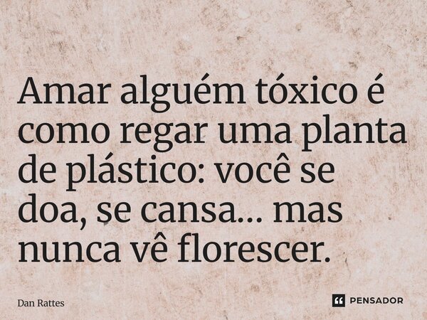 ⁠Amar alguém tóxico é como regar uma planta de plástico: você se doa, se cansa… mas nunca vê florescer.... Frase de Dan Rattes.
