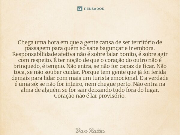 Chega uma hora em que a gente cansa de ser território de passagem para quem só sabe bagunçar e ir embora. Responsabilidade afetiva não é sobre falar bonito, é ... Frase de Dan Rattes.