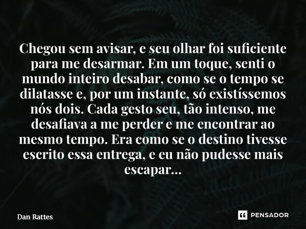 Chegou sem avisar, e seu olhar foi suficiente para me desarmar. Em um toque, senti o mundo inteiro desabar, como se o tempo se dilatasse e, por um instante, só... Frase de Dan Rattes.