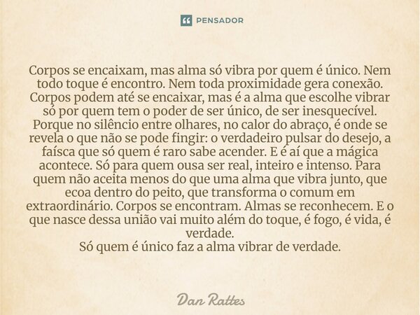 Corpos se encaixam, mas alma só vibra por quem é único. Nem todo toque é encontro. Nem toda proximidade gera conexão. Corpos podem até se encaixar, mas é a alm... Frase de Dan Rattes.