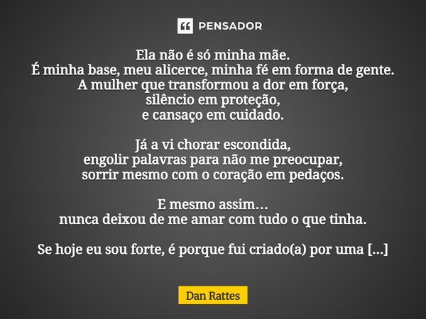 Ela não é só minha mãe. É minha base, meu alicerce, minha fé em forma de gente. A mulher que transformou a dor em força, silêncio em proteção, e cansaço em cui... Frase de Dan Rattes.