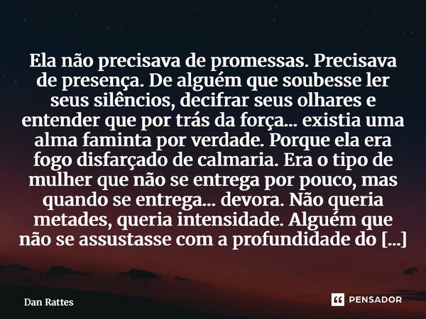 Ela não precisava de promessas. Precisava de presença.De alguém que soubesse ler seus silêncios, decifrar seus olhares e entender que por trás da força… existi... Frase de Dan Rattes.