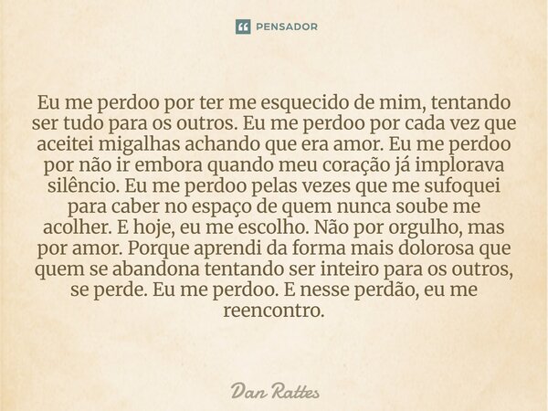 Eu me perdoo por ter me esquecido de mim, tentando ser tudo para os outros. Eu me perdoo por cada vez que aceitei migalhas achando que era amor. Eu me perdoo p... Frase de Dan Rattes.