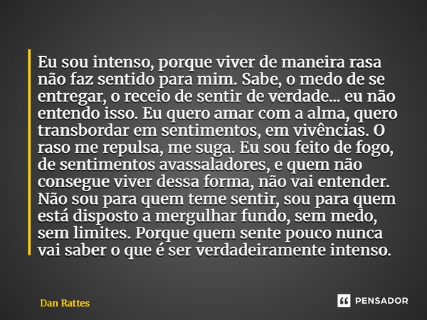 Eu sou intenso, porque viver de maneira rasa não faz sentido para mim. Sabe, o medo de se entregar, o receio de sentir de verdade... eu não entendo isso. Eu qu... Frase de Dan Rattes.