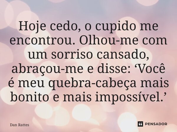 ⁠Hoje cedo, o cupido me encontrou. Olhou-me com um sorriso cansado, abraçou-me e disse: ‘Você é meu quebra-cabeça mais bonito e mais impossível.’... Frase de Dan Rattes.