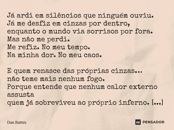 Já ardi em silêncios que ninguém ouviu. Já me desfiz em cinzas por dentro, enquanto o mundo via sorrisos por fora. Mas não me perdi. Me refiz. No meu tempo. Na ... Frase de Dan Rattes.