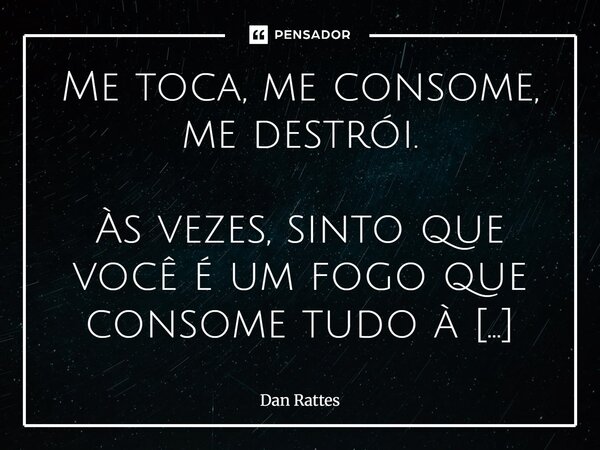 Me toca, me consome, me destrói. Às vezes, sinto que você é um fogo que consome tudo à sua volta. Não é só o que vejo em você, é o que você desperta em mim. O d... Frase de Dan Rattes.