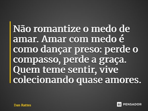 ⁠Não romantize o medo de amar. Amar com medo é como dançar preso: perde o compasso, perde a graça. Quem teme sentir, vive colecionando quase amores.... Frase de Dan Rattes.