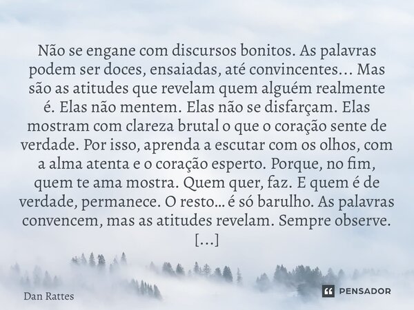 Não se engane com discursos bonitos. As palavras podem ser doces, ensaiadas, até convincentes... Mas são as atitudes que revelam quem alguém realmente é. Elas ... Frase de Dan Rattes.