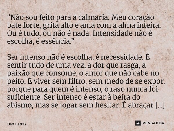 ⁠“Não sou feito para a calmaria. Meu coração bate forte, grita alto e ama com a alma inteira. Ou é tudo, ou não é nada. Intensidade não é escolha, é essência.” ... Frase de Dan Rattes.