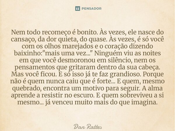 Nem todo recomeço é bonito. Às vezes, ele nasce do cansaço, da dor quieta, do quase. Às vezes, é só você com os olhos marejados e o coração dizendo baixinho: &... Frase de Dan Rattes.