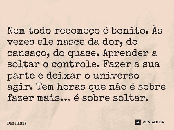 Nem todo recomeço é bonito. Às vezes ele nasce da dor, do cansaço, do quase. Aprender a soltar o controle. Fazer a sua parte e deixar o universo agir. Tem hora... Frase de Dan Rattes.